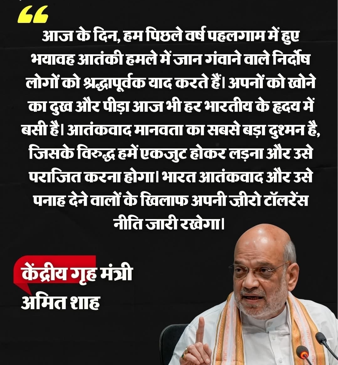 केंद्रीय गृह एवं सहकारिता मंत्री अमित शाह ने पहलगाम आतंकी हमले की पहली बरसी पर इस हमले के पीड़ितों को श्रद्धांजलि अर्पित करते हुए कहा कि अपने लोगों को खोने का दुख और पीड़ा आज भी हर भारतीय के दिल में है....